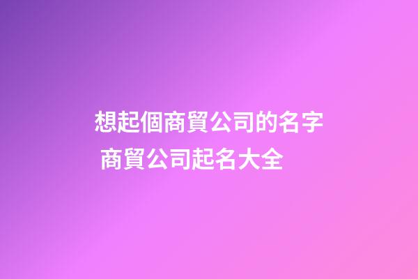 想起個商貿公司的名字 商貿公司起名大全-第1張-公司起名-玄機派